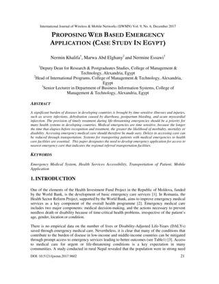 International Journal of Wireless & Mobile Networks (IJWMN) Vol. 9, No. 6, December 2017
DOI: 10.5121/ijwmn.2017.9602 21
PROPOSING WEB BASED EMERGENCY
APPLICATION (CASE STUDY IN EGYPT)
Nermin Khalifa1
, Marwa Abd Elghany2
and Nermine Essawi3
1
Deputy Dean for Research & Postgraduates Studies, College of Management &
Technology, Alexandria, Egypt
2
Head of International Programs, College of Management & Technology, Alexandria,
Egypt
3
Senior Lecturer in Department of Business Information Systems, College of
Management & Technology, Alexandria, Egypt
ABSTRACT
A significant burden of diseases in developing countries is brought by time-sensitive illnesses and injuries,
such as severe infections, dehydration caused by diarrhoea, postpartum bleeding, and acute myocardial
infarction. The provision of timely treatment during life-threatening emergencies should be a priority for
many health systems in developing countries. Medical emergencies are time sensitive, because the longer
the time that elapses before recognition and treatment, the greater the likelihood of morbidity, mortality or
disability. Accessing emergency medical care should therefore be made easy. Delays in accessing care can
be reduced through transportation. Systems for transporting patients with medical emergencies to health
care facilities are essential. This paper designates the need to develop emergency application for access to
nearest emergency care that indicates the regional referral transportation facilities.
KEYWORDS
Emergency Medical System, Health Services Accessibility, Transportation of Patient, Mobile
Application
1. INTRODUCTION
One of the elements of the Health Investment Fund Project in the Republic of Moldova, funded
by the World Bank, is the development of basic emergency care services [1]. In Romania, the
Health Sector Reform Project, supported by the World Bank, aims to improve emergency medical
services as a key component of the overall health programme [2]. Emergency medical care
includes two major components: medical decision-making, and the actions necessary to prevent
needless death or disability because of time-critical health problems, irrespective of the patient’s
age, gender, location or condition.
There is no empirical data on the number of lives or Disability-Adjusted Life-Years (DALYs)
saved through emergency medical care. Nevertheless, it is clear that many of the conditions that
contribute to the burden of disease in low-income and middle-income countries can be mitigated
through prompt access to emergency services leading to better outcomes (see Table1) [3]. Access
to medical care for urgent or life-threatening conditions is a key expectation in many
communities. A study conducted in rural Nepal revealed that the population were in strong need
 