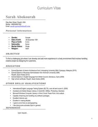 1
Curriculum Vitae
Sarah Abokourah
Olay Main Street, Riyadh, KSA
Mobile: +966506691902
Email: sarah-qura@hotmail.com
Personal Information:
• Gender: Female
• Date of birth: 28 December 1991
• Place of birth: K.S.A
• Nationality: Syrian
• Marital Status: Single
• Religion: Islam
OBJECTICE
To find a challenging job where I can develop and add more experience in a lively environment that involves handling
creative project as designing for customers.
EDUCATION
• Earned Bachelor of Interior Architecture from Limkowking University (BIA) Cyberjaya, Malaysia (2015)
• Earned Diploma of Business Administration from Al-Emam University (ISM)
Riyadh, Saudi Arabia (2012)
• Earned Diploma in English language from British Council, Damascus, Syria (2009)
• High school certificate. Riyadh, Saudi Arabia (2009)
OTHER SKILLS/ QUALIFICATIONS
• International English Language Testing System (IELTS), over all band score 6, (2009)
• Autodesk and Adobe Design Literacy in AutoCAD, 3DMax, Photoshop, illustrator.
• Microsoft Windows Computer Literacy in Word, Excel, Power Point. And outlook. .
• Capable of learning and handling any software packages.
• Excellent Internet user.
• Excellent in making Models.
• I spend a lot of time on photographing.
• I like doing some activates Sport in general.
REFERENCES
Upon request. .
 