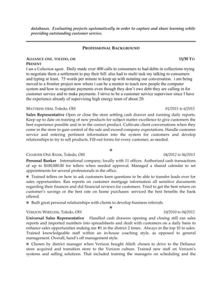 databases. Evaluating projects systematically in order to capture and share learning while
providing outstanding customer service.
PROFESSIONAL BACKGROUND
ALLIANCE ONE, TOLEDO, OH 11/30 TO
PRESENT
I am a Collection agent. Daily made over 400 calls to consumers to had debts in collections trying
to negotiate them a settlement to pay their bill. also had to multi task my talking to consumers
and typing at least, 75 words per minute to keep up with notating our conversation. i am being
moved to a frontier project now where i can be a mentor to teach new people the computer
system and how to negotiate payments even though they don’t owe debt they are calling in for
customer service and to make payments. I strive to be a customer service supervisor since I have
the experience already of supervising high energy team of about 20.
MATTRESS FIRM, Toledo, OH 01/2015 to 6/2015
Sales Representative Open or close the store settling cash drawer and running daily reports.
Keep up to date on training of new products for subject matter excellence to give customers the
best experience possible and in to the correct product. Cultivate client conversations when they
come in the store to gain control of the sale and exceed company expectations. Handle customer
service and entering pertinent information into the system for customers and develop
relationships to try to sell products. Fill-out forms for every customer, as needed.

CHARTER ONE BANK, Toledo, OH 04/2012 to 06/2013
Personal Banker International company; locally with 11 offices. Authorized cash transactions
of up to $100,000.00 for tellers when needed approval. Managed a shared calendar to set
appointments for several professionals in the office.
Trained tellers on how to ask customers keen questions to be able to transfer leads over for
sales opportunities. Ran reports on customer mortgage information all sensitive documents
regarding their finances and did financial reviews for customers. Tried to get the best return on
customer’s savings or the best rate on home purchases: serviced the best benefits the bank
offered.
Built great personal relationships with clients to develop business referrals.

VERIZON WIRELESS, Toledo, OH 10/2010 to 04/2012
Universal Sales Representative Handled cash drawers opening and closing still ran sales
reports and imported numbers into spreadsheets and dealt with customers on a daily basis to
enhance sales opportunities making me #1 in the district 2 times. Always in the top 10 in sales.
Trained knowledgeable staff within an in-house coaching style, as opposed to general
management. Overall, hand’s off management style.
Chosen by district manager when Verizon bought Altell: chosen to drive to the Defiance
store acquired and transition store to the Verizon culture. Trained new staff on Verizon’s
systems and selling solutions. That included training the managers on scheduling and the
 