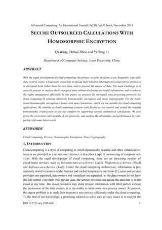 Advanced Computing: An International Journal (ACIJ), Vol.9, No.6, November 2018
DOI:10.5121/acij.2018.9601 1
SECURE OUTSOURCED CALCULATIONS WITH
HOMOMORPHIC ENCRYPTION
Qi Wang, Dehua Zhou and Yanling Li
Department of Computer Science, Jinan University, China
ABSTRACT
With the rapid development of cloud computing, the privacy security incidents occur frequently, especially
data security issues. Cloud users would like to upload their sensitive information to cloud service providers
in encrypted form rather than the raw data, and to prevent the misuse of data. The main challenge is to
securely process or analyze these encrypted data without disclosing any useful information, and to achieve
the rights management efficiently. In this paper, we propose the encrypted data processing protocols for
cloud computing by utilizing additively homomorphic encryption and proxy cryptography. For the tradi-
tional homomorphic encryption schemes with many limitations, which are not suitable for cloud computing
applications. We simulate a cloud computing scenario with flexible access control and extend the original
homomorphic cryptosystem to suit our scenario by supporting various arithmetical calculations. We also
prove the correctness and security of our protocols, and analyze the advantages and performance by com-
paring with some latest works.
KEYWORDS
Cloud Computing, Privacy, Homomorphic Encryption, Proxy Cryptography
1. INTRODUCTION
Cloud computing is a style of computing in which dynamically scalable and often virtualized re-
sources are provided as a service over Internet, it describes a type of outsourcing of computer ser-
vices. With the rapid development of cloud computing, there are an increasing number of
cloud-based services, such as Infrastructure-as-a-Service (IaaS), Platform-as-a-Service (PaaS)
and Software-as-a-Service (SaaS). Under the cloud computing architecture, information is per-
manently stored in servers on the Internet and cached temporarily on clients [1], users and service
providers are separated, data owners and custodians are separated, so the data owners do not have
the full control over their own private data, the service provider can access the data that is in the
cloud at any time. The cloud providers may share private information with third parties without
the permission of the data owners, it is inevitably to incur some new privacy issues. At present,
the urgent problem is to study how to protect user privacy efficiently under the cloud computing.
To the best of our knowledge, a promising solution to solve such privacy issues is to encrypt the
 