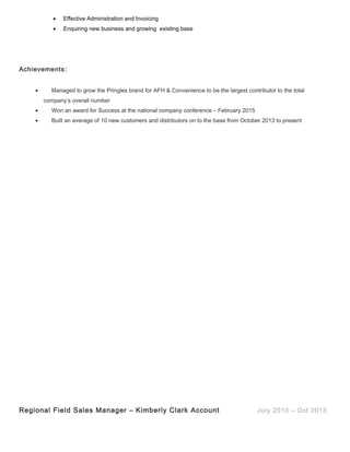 • Effective Administration and Invoicing
• Enquiring new business and growing existing base
Achievements:
• Managed to grow the Pringles brand for AFH & Convenience to be the largest contributor to the total
company’s overall number
• Won an award for Success at the national company conference – February 2015
• Built an average of 10 new customers and distributors on to the base from October 2013 to present
Regional Field Sales Manager – Kimberly Clark Account July 2013 – Oct 2013
 