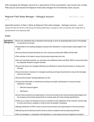 After managing the Kellogg’s account for a good period of time successfully I was moved onto a larger
PNS account and became the Regional Field sales manager for the Kimberley Clark account.
Regional Field Sales Manager – Kellogg’s Account April 2012 – July
2013
Appointed position at Pack n Stack as Regional Field sales manager – Kellogg’s account – worked
closely with Spar & Pnp DC’s built strong and lasting relationships, managed to work successfully with a large team of
representatives and supporting staff.
Duties:
Operational
Management
•Know and understand area of operations well enough to serve as expert/specialist source of knowledge
on operations to principal.
•Responsible for formulating strategies and plans with Operations to meet principal’s sales targets in the
area
•Ensuring that all principal standards are met in stores by working with ASMs and field staff.
•Plan activities in the trade to ensure that principal requirements are met.
•Plan and coordinate activities, e.g. promotions and additional orders and NOD, NDD to ensure that stores
are adequate stocked to support activities.
•Ensure that returns are managed effectively and efficiently to reduce financial losses to company and
principal.
•Ensure that stock in storeroom is managed according to principal requirements to ensure that damages
(returns) are limited.
•Ensure that principals’ damage objectives are met
•Ensure that shelf-health is maintained according to principals’ specifications to ensure principal
satisfaction. Includes
o Shelf and product hygiene
o Shelf layout
•Ensure that promotions are implemented on time and correctly as per the promotional planning/grid and
the company and principal requirements to increase sales and meet principal specifications.
•Follow up on orders not delivered and sort out problems to the satisfaction of the customer and the trade
to ensure that stock is available on shelf as soon as possible if necessary.
•Manage distribution of POS in area to ensure that promotions are implemented on time and correctly.
•Maintaining and monitoring incentive drives to ensure compliance with principal requirements.
•Plan and strategize, in cooperation with Operations, to meet sales and returns targets for principal in
 
