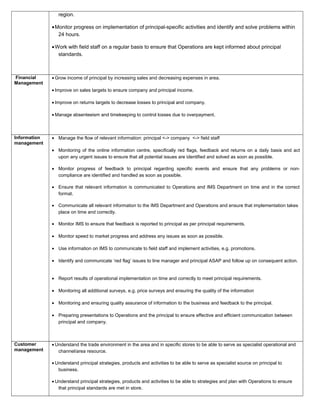 region.
•Monitor progress on implementation of principal-specific activities and identify and solve problems within
24 hours.
•Work with field staff on a regular basis to ensure that Operations are kept informed about principal
standards.
Financial
Management
• Grow income of principal by increasing sales and decreasing expenses in area.
• Improve on sales targets to ensure company and principal income.
• Improve on returns targets to decrease losses to principal and company.
• Manage absenteeism and timekeeping to control losses due to overpayment.
Information
management
• Manage the flow of relevant information: principal <-> company <-> field staff
• Monitoring of the online information centre, specifically red flags, feedback and returns on a daily basis and act
upon any urgent issues to ensure that all potential issues are identified and solved as soon as possible.
• Monitor progress of feedback to principal regarding specific events and ensure that any problems or non-
compliance are identified and handled as soon as possible.
• Ensure that relevant information is communicated to Operations and IMS Department on time and in the correct
format.
• Communicate all relevant information to the IMS Department and Operations and ensure that implementation takes
place on time and correctly.
• Monitor IMS to ensure that feedback is reported to principal as per principal requirements.
• Monitor speed to market progress and address any issues as soon as possible.
• Use information on IMS to communicate to field staff and implement activities, e.g. promotions.
• Identify and communicate ‘red flag’ issues to line manager and principal ASAP and follow up on consequent action.
• Report results of operational implementation on time and correctly to meet principal requirements.
• Monitoring all additional surveys, e.g. price surveys and ensuring the quality of the information
• Monitoring and ensuring quality assurance of information to the business and feedback to the principal.
• Preparing presentations to Operations and the principal to ensure effective and efficient communication between
principal and company.
Customer
management
• Understand the trade environment in the area and in specific stores to be able to serve as specialist operational and
channel/area resource.
• Understand principal strategies, products and activities to be able to serve as specialist source on principal to
business.
• Understand principal strategies, products and activities to be able to strategies and plan with Operations to ensure
that principal standards are met in store.
 