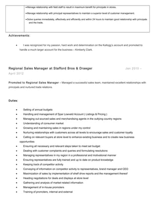 • Manage relationship with field staff to result in maximum benefit for principals in stores.
• Manage relationship with principal representatives to maintain a superior level of customer management.
• Solve queries immediately, effectively and efficiently and within 24 hours to maintain good relationship with principals
and the trade.
Achievements:
• I was recognized for my passion, hard work and determination on the Kellogg’s account and promoted to
handle a much larger account for the business – Kimberly Clark.
Regional Sales Manager at Stafford Bros & Draeger Jan 2010 –
April 2012
Promoted to Regional Sales Manager - Managed a successful sales team, maintained excellent relationships with
principals and nurtured trade relations.
Duties:
• Setting of annual budgets
• Handling and management of Spar Lowveld Account ( Listings & Pricing )
• Managing out sourced sales and merchandising agents in the outlying country regions
• Understanding of consumer market
• Growing and maintaining sales in regions under my control
• Nurturing relationships with customers across all levels to encourage sales and customer loyalty
• Calling on relevant buyers at store level to enhance existing business and to create new business
opportunities
• Ensuring all necessary and relevant steps taken to meet set budget
• Dealing with customer complaints and queries and formulating resolutions
• Managing representatives in my region in a professional and motivational manner
• Ensuring representatives are fully trained and up to date on product knowledge
• Keeping track of competitor activity
• Conveying of information on competitor activity to representatives, brand manager and CEO
• Maximization of sales by implementation of shelf drive reports and the management thereof
• Heading negotiations for deals and displays at store level
• Gathering and analysis of market related information
• Management of in-house promoters
• Training of promoters, internal and external
 