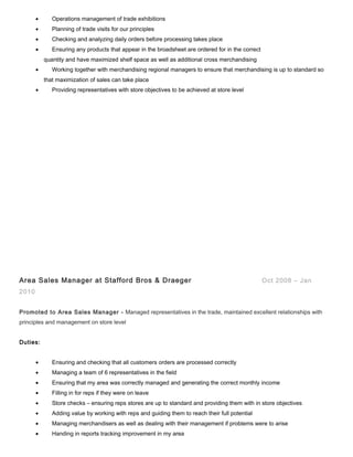 • Operations management of trade exhibitions
• Planning of trade visits for our principles
• Checking and analyzing daily orders before processing takes place
• Ensuring any products that appear in the broadsheet are ordered for in the correct
quantity and have maximized shelf space as well as additional cross merchandising
• Working together with merchandising regional managers to ensure that merchandising is up to standard so
that maximization of sales can take place
• Providing representatives with store objectives to be achieved at store level
Area Sales Manager at Stafford Bros & Draeger Oct 2008 – Jan
2010
Promoted to Area Sales Manager - Managed representatives in the trade, maintained excellent relationships with
principles and management on store level
Duties:
• Ensuring and checking that all customers orders are processed correctly
• Managing a team of 6 representatives in the field
• Ensuring that my area was correctly managed and generating the correct monthly income
• Filling in for reps if they were on leave
• Store checks – ensuring reps stores are up to standard and providing them with in store objectives
• Adding value by working with reps and guiding them to reach their full potential
• Managing merchandisers as well as dealing with their management if problems were to arise
• Handing in reports tracking improvement in my area
 