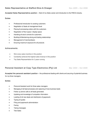Sales Representative at Stafford Bros & Draeger Nov 2005 – Oct 2008
Accepted Sales Representative position – Start of my Sales career and introduction to the FMCG industry.
Duties:
• Professional introduction to existing customers
• Negotiation of deals at management level
• Placing & processing orders with the customers
• Negotiation of floor space / display space
• Handling all stock controls for customers
• Building & Maintaining strong and lasting relationships
• Management of merchandisers
• Ensuring maximum exposure for all products
Achievements:
• Won every sales incentive in this position
• Constantly achieved the highest sales revenue in this position
• Top Sales Representative for 3 years running
Personal Assistant at Copy Type Electronics (Pty) Ltd Mar 2004 – Oct 2005
Accepted the personal assistant position – the professional dealing with clients and securing of potential business
for my three managers
Duties:
• Personal Assistant work for three sales managers
• Managing of all lead processes and capturing of new business leads
• Follow up phone calls to all leads generated.
• Updating and knowledge of competitor information
• Loading of all new deals and distribution of paperwork
• Typing of quotes
• Filing and paperwork administration
• Faxing
• Taking messages
• Tele Sales
 