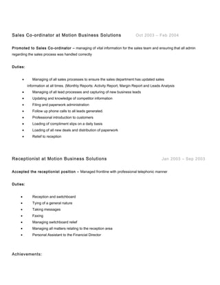 Sales Co-ordinator at Motion Business Solutions Oct 2003 – Feb 2004
Promoted to Sales Co-ordinator – managing of vital information for the sales team and ensuring that all admin
regarding the sales process was handled correctly
Duties:
• Managing of all sales processes to ensure the sales department has updated sales
information at all times. (Monthly Reports: Activity Report, Margin Report and Leads Analysis
• Managing of all lead processes and capturing of new business leads
• Updating and knowledge of competitor information
• Filing and paperwork administration
• Follow up phone calls to all leads generated.
• Professional introduction to customers
• Loading of compliment slips on a daily basis
• Loading of all new deals and distribution of paperwork
• Relief to reception
Receptionist at Motion Business Solutions Jan 2003 – Sep 2003
Accepted the receptionist position – Managed frontline with professional telephonic manner
Duties:
• Reception and switchboard
• Tying of a general nature
• Taking messages
• Faxing
• Managing switchboard relief
• Managing all matters relating to the reception area
• Personal Assistant to the Financial Director
Achievements:
 