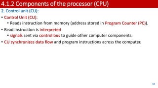 4.1.2 Components of the processor (CPU)
2. Control unit (CU):
• Control Unit (CU):
• Reads instruction from memory (address stored in Program Counter (PC)).
• Read instruction is interpreted
• signals sent via control bus to guide other computer components.
• CU synchronizes data flow and program instructions across the computer.
10
 