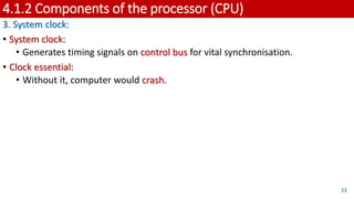 4.1.2 Components of the processor (CPU)
3. System clock:
• System clock:
• Generates timing signals on control bus for vital synchronisation.
• Clock essential:
• Without it, computer would crash.
11
 