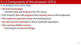 4.1.2 Components of the processor (CPU)
4. Immediate access store (IAS):
• IAS (Internal Storage):
• Contains data and programs for CPU access.
• CPU transfers data and programs from backing store to IAS temporarily.
• IAS read/write operations faster than backing store.
• Key data stored temporarily in IAS to accelerate operations.
• IAS is primary (RAM) memory:
• Also known as Internal Storage.
12
 