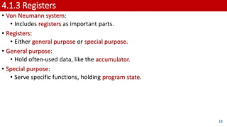 4.1.3 Registers
• Von Neumann system:
• Includes registers as important parts.
• Registers:
• Either general purpose or special purpose.
• General purpose:
• Hold often-used data, like the accumulator.
• Special purpose:
• Serve specific functions, holding program state.
13
 