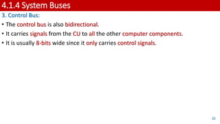 4.1.4 System Buses
3. Control Bus:
• The control bus is also bidirectional.
• It carries signals from the CU to all the other computer components.
• It is usually 8-bits wide since it only carries control signals.
21
 