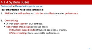 4.1.4 System Buses
Faster clock ≠Always better performance:
Four other factors need to be considered:
1. Width of the address bus and data bus can affect computer performance.
2. Overclocking:
• Change clock speed in BIOS settings.
• Higher clock than design can cause issues:
• Instructions exceed limits: Unsynced operations, crashes.
• CPU overheating: Causes unreliable performance.
23
 