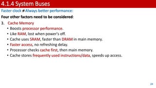 4.1.4 System Buses
Faster clock ≠Always better performance:
Four other factors need to be considered:
3. Cache Memory
• Boosts processor performance.
• Like RAM, lost when power's off.
• Cache uses SRAM, faster than DRAM in main memory.
• Faster access, no refreshing delay.
• Processor checks cache first, then main memory.
• Cache stores frequently used instructions/data, speeds up access.
24
 