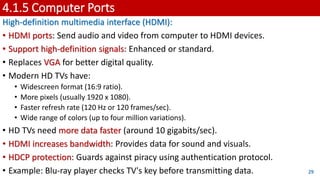 4.1.5 Computer Ports
High-definition multimedia interface (HDMI):
• HDMI ports: Send audio and video from computer to HDMI devices.
• Support high-definition signals: Enhanced or standard.
• Replaces VGA for better digital quality.
• Modern HD TVs have:
• Widescreen format (16:9 ratio).
• More pixels (usually 1920 x 1080).
• Faster refresh rate (120 Hz or 120 frames/sec).
• Wide range of colors (up to four million variations).
• HD TVs need more data faster (around 10 gigabits/sec).
• HDMI increases bandwidth: Provides data for sound and visuals.
• HDCP protection: Guards against piracy using authentication protocol.
• Example: Blu-ray player checks TV's key before transmitting data. 29
 