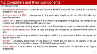 4.1 Computers and their components
KEY TERMS: (1/4)
• Von Neumann architecture – computer architecture which introduced the concept of the stored
program in the 1940s.
• Arithmetic logic unit (ALU) – component in the processor which carries out all arithmetic and
logical operations.
• Control unit – ensures synchronisation of data flow and programs throughout the computer by
sending out control signals along the control bus.
• System clock – produces timing signals on the control bus to ensure synchronisation takes place.
• Immediate access store (IAS) – holds all data and programs needed to be accessed by the control
unit.
• Accumulator – temporary general purpose register which stores numerical values at any part of
a given operation.
• Register – temporary component in the processor which can be general or specific in its use
that holds data or instructions as part of the fetch-execute cycle.
• Status register – used when an instruction requires some form of arithmetic or logical
processing.
3
 