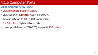 4.1.5 Computer Ports
Video Graphics Array (VGA):
• VGA introduced in late 1980s.
• VGA supports 640x480 pixels on screen.
• Refresh rate up to 60 Hz (60 frames/sec).
• For 16 colors, higher refresh rate.
• Lower pixel density (200x320) supports 256 colors.
31
 