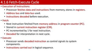 4.1.6 Fetch-Execute Cycle
• Execution of Instructions:
• Processor fetches data and instructions from memory, stores in registers.
• Address bus and data bus used.
• Instructions decoded before execution.
• Fetch:
• Next instruction fetched from memory address in program counter (PC).
• Stored in current instruction register (CIR).
• PC incremented by 1 for next instruction.
• Decoded for interpretation in next cycle.
• Execute:
• Processor sends decoded instruction as control signals to system
components.
• Instructions carried out in logical sequence.
33
 