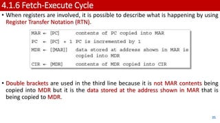 4.1.6 Fetch-Execute Cycle
• When registers are involved, it is possible to describe what is happening by using
Register Transfer Notation (RTN).
• Double brackets are used in the third line because it is not MAR contents being
copied into MDR but it is the data stored at the address shown in MAR that is
being copied to MDR.
35
 