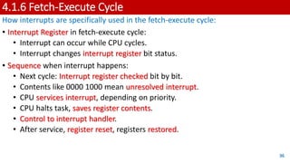4.1.6 Fetch-Execute Cycle
How interrupts are specifically used in the fetch-execute cycle:
• Interrupt Register in fetch-execute cycle:
• Interrupt can occur while CPU cycles.
• Interrupt changes interrupt register bit status.
• Sequence when interrupt happens:
• Next cycle: Interrupt register checked bit by bit.
• Contents like 0000 1000 mean unresolved interrupt.
• CPU services interrupt, depending on priority.
• CPU halts task, saves register contents.
• Control to interrupt handler.
• After service, register reset, registers restored.
36
 