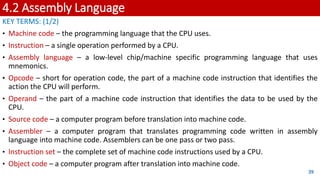 4.2 Assembly Language
KEY TERMS: (1/2)
• Machine code – the programming language that the CPU uses.
• Instruction – a single operation performed by a CPU.
• Assembly language – a low-level chip/machine specific programming language that uses
mnemonics.
• Opcode – short for operation code, the part of a machine code instruction that identifies the
action the CPU will perform.
• Operand – the part of a machine code instruction that identifies the data to be used by the
CPU.
• Source code – a computer program before translation into machine code.
• Assembler – a computer program that translates programming code written in assembly
language into machine code. Assemblers can be one pass or two pass.
• Instruction set – the complete set of machine code instructions used by a CPU.
• Object code – a computer program after translation into machine code.
39
 