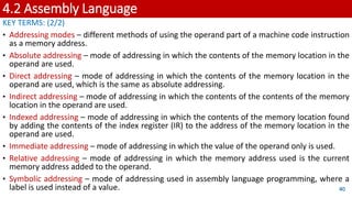 4.2 Assembly Language
KEY TERMS: (2/2)
• Addressing modes – different methods of using the operand part of a machine code instruction
as a memory address.
• Absolute addressing – mode of addressing in which the contents of the memory location in the
operand are used.
• Direct addressing – mode of addressing in which the contents of the memory location in the
operand are used, which is the same as absolute addressing.
• Indirect addressing – mode of addressing in which the contents of the contents of the memory
location in the operand are used.
• Indexed addressing – mode of addressing in which the contents of the memory location found
by adding the contents of the index register (IR) to the address of the memory location in the
operand are used.
• Immediate addressing – mode of addressing in which the value of the operand only is used.
• Relative addressing – mode of addressing in which the memory address used is the current
memory address added to the operand.
• Symbolic addressing – mode of addressing used in assembly language programming, where a
label is used instead of a value. 40
 