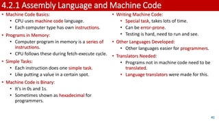 4.2.1 Assembly Language and Machine Code
• Machine Code Basics:
• CPU uses machine code language.
• Each computer type has own instructions.
• Programs in Memory:
• Computer program in memory is a series of
instructions.
• CPU follows these during fetch-execute cycle.
• Simple Tasks:
• Each instruction does one simple task.
• Like putting a value in a certain spot.
• Machine Code is Binary:
• It's in 0s and 1s.
• Sometimes shown as hexadecimal for
programmers.
41
• Writing Machine Code:
• Special task, takes lots of time.
• Can be error-prone.
• Testing is hard, need to run and see.
• Other Languages Developed:
• Other languages easier for programmers.
• Translators Needed:
• Programs not in machine code need to be
translated.
• Language translators were made for this.
 