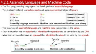 4.2.1 Assembly Language and Machine Code
• The first programming language to be developed was assembly language.
• This is closely related to machine code and uses mnemonics instead of binary.
• The structure of assembly language and machine code instructions is the same.
• Each instruction has an opcode that identifies the operation to be carried out by the CPU.
• Most instructions also have an operand that identifies the data to be used by the opcode.
42
 