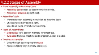 4.2.2 Stages of Assembly
• From Assembly to Machine Code:
• Assembly code needs to become machine code.
• Assembler program does the job.
• Assembler's Job:
• Translates each assembly instruction to machine code.
• Checks if assembly code is right.
• Speeds up fixing errors before running.
• Types of Assemblers:
• Single pass: Puts code in memory for direct use.
• Two pass: Makes a machine code program, needs a loader.
• Two Pass Assembler:
• Goes through source program twice.
• Replaces labels with memory addresses.
43
 
