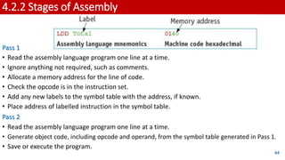 4.2.2 Stages of Assembly
Pass 1
• Read the assembly language program one line at a time.
• Ignore anything not required, such as comments.
• Allocate a memory address for the line of code.
• Check the opcode is in the instruction set.
• Add any new labels to the symbol table with the address, if known.
• Place address of labelled instruction in the symbol table.
Pass 2
• Read the assembly language program one line at a time.
• Generate object code, including opcode and operand, from the symbol table generated in Pass 1.
• Save or execute the program.
44
 