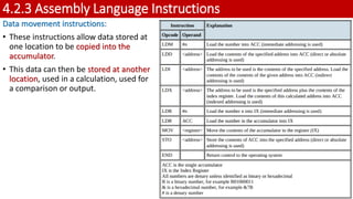 4.2.3 Assembly Language Instructions
Data movement instructions:
• These instructions allow data stored at
one location to be copied into the
accumulator.
• This data can then be stored at another
location, used in a calculation, used for
a comparison or output.
46
 