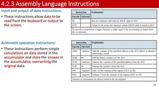 4.2.3 Assembly Language Instructions
Input and output of data instructions:
• These instructions allow data to be
read from the keyboard or output to
the screen.
Arithmetic operation instructions:
• These instructions perform simple
calculations on data stored in the
accumulator and store the answer in
the accumulator, overwriting the
original data.
47
 