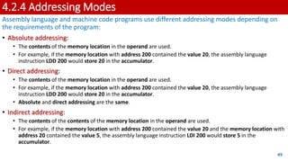 4.2.4 Addressing Modes
Assembly language and machine code programs use different addressing modes depending on
the requirements of the program:
• Absolute addressing:
• The contents of the memory location in the operand are used.
• For example, if the memory location with address 200 contained the value 20, the assembly language
instruction LDD 200 would store 20 in the accumulator.
• Direct addressing:
• The contents of the memory location in the operand are used.
• For example, if the memory location with address 200 contained the value 20, the assembly language
instruction LDD 200 would store 20 in the accumulator.
• Absolute and direct addressing are the same.
• Indirect addressing:
• The contents of the contents of the memory location in the operand are used.
• For example, if the memory location with address 200 contained the value 20 and the memory location with
address 20 contained the value 5, the assembly language instruction LDI 200 would store 5 in the
accumulator.
49
 