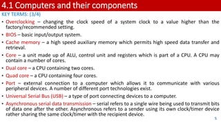 4.1 Computers and their components
KEY TERMS: (3/4)
• Overclocking – changing the clock speed of a system clock to a value higher than the
factory/recommended setting.
• BIOS – basic input/output system.
• Cache memory – a high speed auxiliary memory which permits high speed data transfer and
retrieval.
• Core – a unit made up of ALU, control unit and registers which is part of a CPU. A CPU may
contain a number of cores.
• Dual core – a CPU containing two cores.
• Quad core – a CPU containing four cores.
• Port – external connection to a computer which allows it to communicate with various
peripheral devices. A number of different port technologies exist.
• Universal Serial Bus (USB) – a type of port connecting devices to a computer.
• Asynchronous serial data transmission – serial refers to a single wire being used to transmit bits
of data one after the other. Asynchronous refers to a sender using its own clock/timer device
rather sharing the same clock/timer with the recipient device.
5
 
