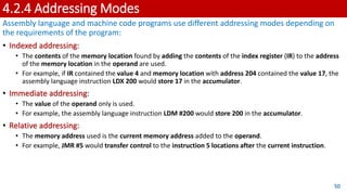 4.2.4 Addressing Modes
Assembly language and machine code programs use different addressing modes depending on
the requirements of the program:
• Indexed addressing:
• The contents of the memory location found by adding the contents of the index register (IR) to the address
of the memory location in the operand are used.
• For example, if IR contained the value 4 and memory location with address 204 contained the value 17, the
assembly language instruction LDX 200 would store 17 in the accumulator.
• Immediate addressing:
• The value of the operand only is used.
• For example, the assembly language instruction LDM #200 would store 200 in the accumulator.
• Relative addressing:
• The memory address used is the current memory address added to the operand.
• For example, JMR #5 would transfer control to the instruction 5 locations after the current instruction.
50
 