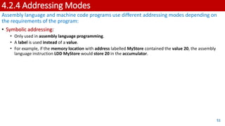 4.2.4 Addressing Modes
Assembly language and machine code programs use different addressing modes depending on
the requirements of the program:
• Symbolic addressing:
• Only used in assembly language programming.
• A label is used instead of a value.
• For example, if the memory location with address labelled MyStore contained the value 20, the assembly
language instruction LDD MyStore would store 20 in the accumulator.
51
 