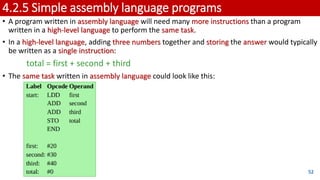 4.2.5 Simple assembly language programs
• A program written in assembly language will need many more instructions than a program
written in a high-level language to perform the same task.
• In a high-level language, adding three numbers together and storing the answer would typically
be written as a single instruction:
total = first + second + third
• The same task written in assembly language could look like this:
52
 