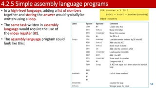 4.2.5 Simple assembly language programs
• In a high-level language, adding a list of numbers
together and storing the answer would typically be
written using a loop.
• The same task written in assembly
language would require the use of
the index register (IX).
• The assembly language program could
look like this:
54
 