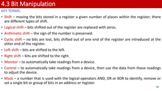 4.3 Bit Manipulation
KEY TERMS:
• Shift – moving the bits stored in a register a given number of places within the register; there
are different types of shift.
• Logical shift – bits shifted out of the register are replaced with zeros.
• Arithmetic shift – the sign of the number is preserved.
• Cyclic shift – no bits are lost, bits shifted out of one end of the register are introduced at the
other end of the register.
• Left shift – bits are shifted to the left.
• Right shift – bits are shifted to the right.
• Monitor – to automatically take readings from a device.
• Control – to automatically take readings from a device, then use the data from those readings
to adjust the device.
• Mask – a number that is used with the logical operators AND, OR or XOR to identify, remove or
set a single bit or group of bits in an address or register.
56
 