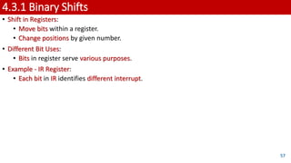 4.3.1 Binary Shifts
• Shift in Registers:
• Move bits within a register.
• Change positions by given number.
• Different Bit Uses:
• Bits in register serve various purposes.
• Example - IR Register:
• Each bit in IR identifies different interrupt.
57
 
