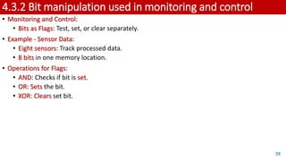 4.3.2 Bit manipulation used in monitoring and control
• Monitoring and Control:
• Bits as Flags: Test, set, or clear separately.
• Example - Sensor Data:
• Eight sensors: Track processed data.
• 8 bits in one memory location.
• Operations for Flags:
• AND: Checks if bit is set.
• OR: Sets the bit.
• XOR: Clears set bit.
59
 