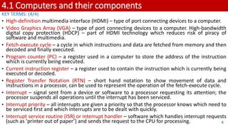 4.1 Computers and their components
KEY TERMS: (4/4)
• High-definition multimedia interface (HDMI) – type of port connecting devices to a computer.
• Video Graphics Array (VGA) – type of port connecting devices to a computer. High-bandwidth
digital copy protection (HDCP) – part of HDMI technology which reduces risk of piracy of
software and multimedia.
• Fetch-execute cycle – a cycle in which instructions and data are fetched from memory and then
decoded and finally executed.
• Program counter (PC) – a register used in a computer to store the address of the instruction
which is currently being executed.
• Current instruction register – a register used to contain the instruction which is currently being
executed or decoded.
• Register Transfer Notation (RTN) – short hand notation to show movement of data and
instructions in a processor, can be used to represent the operation of the fetch-execute cycle.
• Interrupt – signal sent from a device or software to a processor requesting its attention; the
processor suspends all operations until the interrupt has been serviced.
• Interrupt priority – all interrupts are given a priority so that the processor knows which need to
be serviced first and which interrupts are to be dealt with quickly.
• Interrupt service routine (ISR) or interrupt handler – software which handles interrupt requests
(such as ‘printer out of paper’) and sends the request to the CPU for processing. 6
 