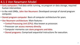 4.1.1 Von Newmann Model
• Early computers: Fed data while running, no program or data storage, required
human intervention.
• In the mid-1940s, John Von Neumann: Developed concept of stored program
computer.
• Stored program computer: Basis of computer architecture for years.
• Von Neumann architecture: Main features -
• Central Processing Unit (CPU): Also known as processor.
• Processor can access memory directly.
• Computer memories can store programs and data.
• Stored programs: Comprised sequential instructions for execution.
7
 