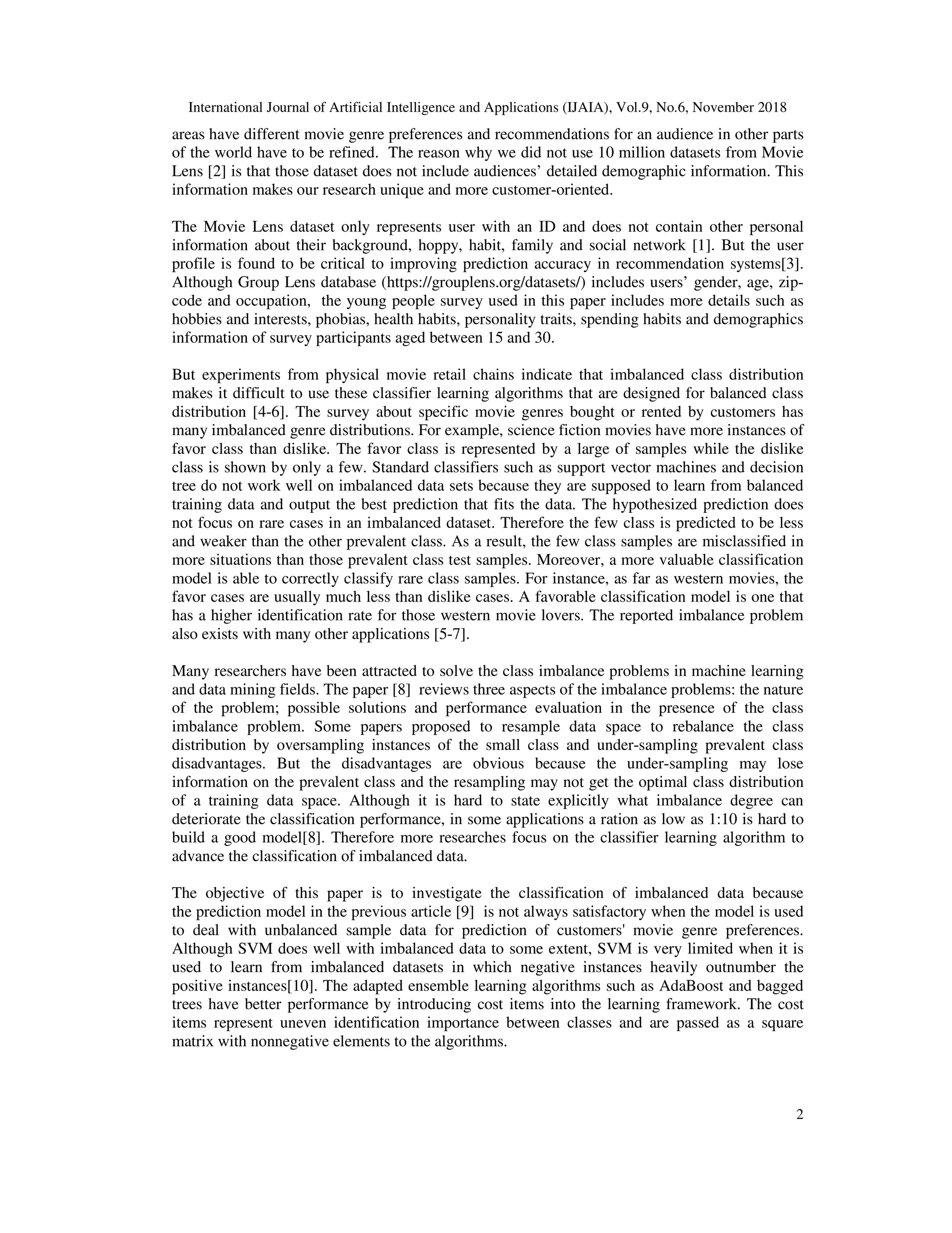 International Journal of Artificial Intelligence and Applications (IJAIA), Vol.9, No.6, November 2018
2
areas have different movie genre preferences and recommendations for an audience in other parts
of the world have to be refined. The reason why we did not use 10 million datasets from Movie
Lens [2] is that those dataset does not include audiences’ detailed demographic information. This
information makes our research unique and more customer-oriented.
The Movie Lens dataset only represents user with an ID and does not contain other personal
information about their background, hoppy, habit, family and social network [1]. But the user
profile is found to be critical to improving prediction accuracy in recommendation systems[3].
Although Group Lens database (https://grouplens.org/datasets/) includes users’ gender, age, zip-
code and occupation, the young people survey used in this paper includes more details such as
hobbies and interests, phobias, health habits, personality traits, spending habits and demographics
information of survey participants aged between 15 and 30.
But experiments from physical movie retail chains indicate that imbalanced class distribution
makes it difficult to use these classifier learning algorithms that are designed for balanced class
distribution [4-6]. The survey about specific movie genres bought or rented by customers has
many imbalanced genre distributions. For example, science fiction movies have more instances of
favor class than dislike. The favor class is represented by a large of samples while the dislike
class is shown by only a few. Standard classifiers such as support vector machines and decision
tree do not work well on imbalanced data sets because they are supposed to learn from balanced
training data and output the best prediction that fits the data. The hypothesized prediction does
not focus on rare cases in an imbalanced dataset. Therefore the few class is predicted to be less
and weaker than the other prevalent class. As a result, the few class samples are misclassified in
more situations than those prevalent class test samples. Moreover, a more valuable classification
model is able to correctly classify rare class samples. For instance, as far as western movies, the
favor cases are usually much less than dislike cases. A favorable classification model is one that
has a higher identification rate for those western movie lovers. The reported imbalance problem
also exists with many other applications [5-7].
Many researchers have been attracted to solve the class imbalance problems in machine learning
and data mining fields. The paper [8] reviews three aspects of the imbalance problems: the nature
of the problem; possible solutions and performance evaluation in the presence of the class
imbalance problem. Some papers proposed to resample data space to rebalance the class
distribution by oversampling instances of the small class and under-sampling prevalent class
disadvantages. But the disadvantages are obvious because the under-sampling may lose
information on the prevalent class and the resampling may not get the optimal class distribution
of a training data space. Although it is hard to state explicitly what imbalance degree can
deteriorate the classification performance, in some applications a ration as low as 1:10 is hard to
build a good model[8]. Therefore more researches focus on the classifier learning algorithm to
advance the classification of imbalanced data.
The objective of this paper is to investigate the classification of imbalanced data because
the prediction model in the previous article [9] is not always satisfactory when the model is used
to deal with unbalanced sample data for prediction of customers' movie genre preferences.
Although SVM does well with imbalanced data to some extent, SVM is very limited when it is
used to learn from imbalanced datasets in which negative instances heavily outnumber the
positive instances[10]. The adapted ensemble learning algorithms such as AdaBoost and bagged
trees have better performance by introducing cost items into the learning framework. The cost
items represent uneven identification importance between classes and are passed as a square
matrix with nonnegative elements to the algorithms.
 