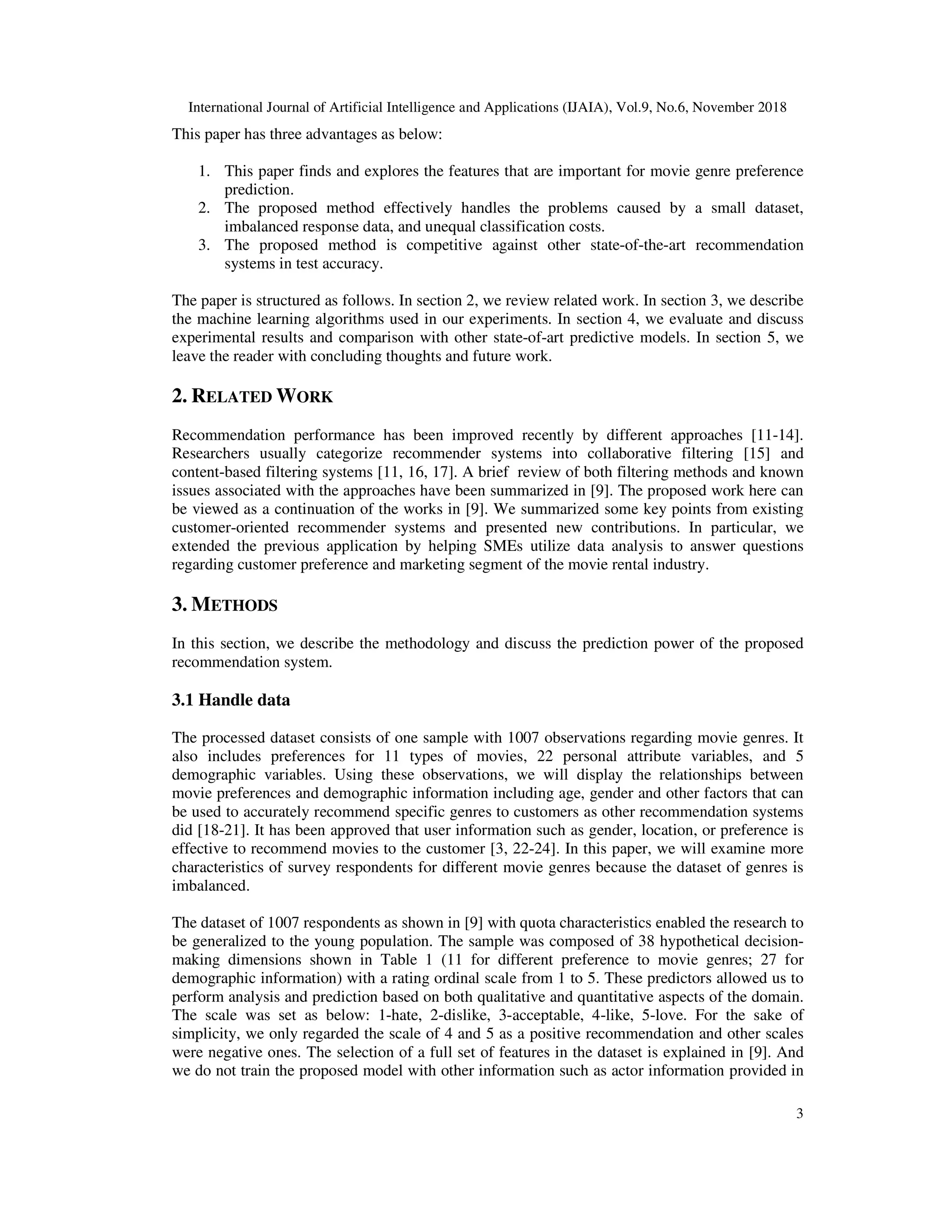 International Journal of Artificial Intelligence and Applications (IJAIA), Vol.9, No.6, November 2018
3
This paper has three advantages as below:
1. This paper finds and explores the features that are important for movie genre preference
prediction.
2. The proposed method effectively handles the problems caused by a small dataset,
imbalanced response data, and unequal classification costs.
3. The proposed method is competitive against other state-of-the-art recommendation
systems in test accuracy.
The paper is structured as follows. In section 2, we review related work. In section 3, we describe
the machine learning algorithms used in our experiments. In section 4, we evaluate and discuss
experimental results and comparison with other state-of-art predictive models. In section 5, we
leave the reader with concluding thoughts and future work.
2. RELATED WORK
Recommendation performance has been improved recently by different approaches [11-14].
Researchers usually categorize recommender systems into collaborative filtering [15] and
content-based filtering systems [11, 16, 17]. A brief review of both filtering methods and known
issues associated with the approaches have been summarized in [9]. The proposed work here can
be viewed as a continuation of the works in [9]. We summarized some key points from existing
customer-oriented recommender systems and presented new contributions. In particular, we
extended the previous application by helping SMEs utilize data analysis to answer questions
regarding customer preference and marketing segment of the movie rental industry.
3. METHODS
In this section, we describe the methodology and discuss the prediction power of the proposed
recommendation system.
3.1 Handle data
The processed dataset consists of one sample with 1007 observations regarding movie genres. It
also includes preferences for 11 types of movies, 22 personal attribute variables, and 5
demographic variables. Using these observations, we will display the relationships between
movie preferences and demographic information including age, gender and other factors that can
be used to accurately recommend specific genres to customers as other recommendation systems
did [18-21]. It has been approved that user information such as gender, location, or preference is
effective to recommend movies to the customer [3, 22-24]. In this paper, we will examine more
characteristics of survey respondents for different movie genres because the dataset of genres is
imbalanced.
The dataset of 1007 respondents as shown in [9] with quota characteristics enabled the research to
be generalized to the young population. The sample was composed of 38 hypothetical decision-
making dimensions shown in Table 1 (11 for different preference to movie genres; 27 for
demographic information) with a rating ordinal scale from 1 to 5. These predictors allowed us to
perform analysis and prediction based on both qualitative and quantitative aspects of the domain.
The scale was set as below: 1-hate, 2-dislike, 3-acceptable, 4-like, 5-love. For the sake of
simplicity, we only regarded the scale of 4 and 5 as a positive recommendation and other scales
were negative ones. The selection of a full set of features in the dataset is explained in [9]. And
we do not train the proposed model with other information such as actor information provided in
 