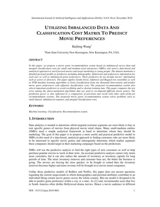 International Journal of Artificial Intelligence and Applications (IJAIA), Vol.9, No.6, November 2018
DOI : 10.5121/ijaia.2018.9601 1
UTILIZING IMBALANCED DATA AND
CLASSIFICATION COST MATRIX TO PREDICT
MOVIE PREFERENCES
Haifeng Wang1
1
Penn State University New Kensington, New Kensington, PA, USA.
ABSTRACT
In this paper, we propose a movie genre recommendation system based on imbalanced survey data and
unequal classification costs for small and medium-sized enterprises (SMEs) who need a data-based and
analytical approach to stock favored movies and target marketing to young people. The dataset maintains a
detailed personal profile as predictors including demographic, behavioral and preferences information for
each user as well as imbalanced genre preferences. These predictors do not include movies’ information
such as actors or directors. The paper applies Gentle boost, Adaboost and Bagged tree ensembles as well
as SVM machine learning algorithms to learn classification from one thousand observations and predict
movie genre preferences with adjusted classification costs. The proposed recommendation system also
selects important predictors to avoid overfitting and to shorten training time. This paper compares the test
error among the above-mentioned algorithms that are used to recommend different movie genres. The
prediction power is also indicated in a comparison of precision and recall with other state-of-the-art
recommendation systems. The proposed movie genre recommendation system solves problems such as
small dataset, imbalanced response, and unequal classification costs.
KEYWORDS
Machine learning; Classification; Recommendation system.
1. INTRODUCTION
Data analytics is needed to determine which targeted customer segments are most likely to buy or
rent specific genres of movies from physical movie retail chains. Many small-medium entities
(SMEs) need a simple analytical framework at hand to determine whom they should be
marketing. The goal of this paper is to propose a more useful and practical predictive model to
SMEs in dire need of a data-based, analytical approach to finding customers who are more likely
to be interested in specific movie genres and subsequently determine which market segments
these companies should target in their marketing campaigns based on the predictions.
SMEs will use the predictive analysis to find the right types of new customers as well as help
purchase popular movies to stock in their store. An accurate predictive analysis cannot only retain
more customers, but it can also reduce the amount of inventory as inventory capitals for long
periods of time. The more inventory turnover and customer base are, the better the business is
going. The movies are leaving the store quicker, to be bought or rented then the inventory
turnover becomes higher and more revenue will be brought in to movie rental companies.
Unlike those predictive models of Redbox and Netflix, this paper does not answer questions
regarding the current mega-trends in which demographics and personal attributes contribute to an
individual liking certain movie genres across the whole country. But our model is designed to be
able to predict genre preference within a city or a state. As [1] said, recommender users that live
in South America often dislike Hollywood drama movies. Hence a movie audience in different
 