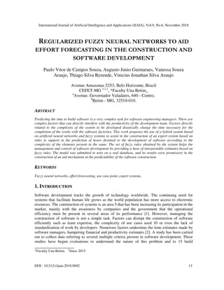 International Journal of Artificial Intelligence and Applications (IJAIA), Vol.9, No.6, November 2018
DOI : 10.5121/ijaia.2018.9602 13
REGULARIZED FUZZY NEURAL NETWORKS TO AID
EFFORT FORECASTING IN THE CONSTRUCTION AND
SOFTWARE DEVELOPMENT
Paulo Vitor de Campos Souza, Augusto Junio Guimaraes, Vanessa Souza
Araujo, Thiago Silva Rezende, Vinicius Jonathan Silva Araujo
Avenue Amazonas 5253, Belo Horizonte, Brazil
CEFET-MG 1,1,1
, *Faculty Una Betim_
a
Avenue. Governador Valadares, 640 - Centro,
b
Betim - MG, 32510-010.
ABSTRACT
Predicting the time to build software is a very complex task for software engineering managers. There are
complex factors that can directly interfere with the productivity of the development team. Factors directly
related to the complexity of the system to be developed drastically change the time necessary for the
completion of the works with the software factories. This work proposes the use of a hybrid system based
on artificial neural networks and fuzzy systems to assist in the construction of an expert system based on
rules to support in the prediction of hours destined to the development of software according to the
complexity of the elements present in the same. The set of fuzzy rules obtained by the system helps the
management and control of software development by providing a base of interpretable estimates based on
fuzzy rules. The model was submitted to tests on a real database, and its results were promissory in the
construction of an aid mechanism in the predictability of the software construction.
KEYWORDS
Fuzzy neural networks, effort forecasting, use case point, expert systems,
1. INTRODUCTION
Software development tracks the growth of technology worldwide. The continuing need for
systems that facilitate human life grows as the world population has more access to electronic
resources. The construction of systems is an area 5 that has been increasing its participation in the
market, mainly with the awareness by companies and the government that the operational
efficiency must be present in several areas of its performance [1]. However, managing the
construction of software is not a simple task. Factors can disrupt the construction of software
efficiently such as team expertise, the complexity of use cases used 10 or even the lack of
standardization of work by developers. Numerous factors undermine the time estimates made by
software managers, hampering financial and productivity estimates [2]. A study has been carried
out to collect data referring to several multiple criteria present in software development. These
studies have begun evaluations to understand the nature of this problem and to 15 build
__________________
*Faculty Una Betim, 1
Since 2015
 