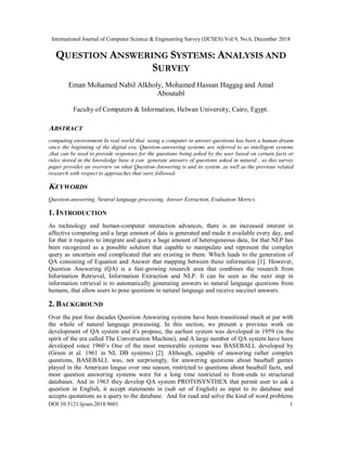International Journal of Computer Science & Engineering Survey (IJCSES) Vol.9, No.6, December 2018
DOI:10.5121/ijcses.2018.9601 1
QUESTION ANSWERING SYSTEMS: ANALYSIS AND
SURVEY
Eman Mohamed Nabil Alkholy, Mohamed Hassan Haggag and Amal
Aboutabl
Faculty of Computers & Information, Helwan University, Cairo, Egypt.
ABSTRACT
computing environment In real world that using a computer to answer questions has been a human dream
since the beginning of the digital era, Question-answering systems are referred to as intelligent systems
,that can be used to provide responses for the questions being asked by the user based on certain facts or
rules stored in the knowledge base it can generate answers of questions asked in natural , so this survey
paper provides an overview on what Question-Answering is and its system ,as well as the previous related
research with respect to approaches that were followed.
KEYWORDS
Question-answering, Neutral language processing, Answer Extraction, Evaluation Metrics.
1. INTRODUCTION
As technology and human-computer interaction advances, there is an increased interest in
affective computing and a large amount of data is generated and made it available every day, and
for that it requires to integrate and query a huge amount of heterogeneous data, for that NLP has
been recognized as a possible solution that capable to manipulate and represent the complex
query as uncertain and complicated that are existing in them. Which leads to the generation of
QA consisting of Equation and Answer that mapping between these information [1]. However,
Question Answering (QA) is a fast-growing research area that combines the research from
Information Retrieval, Information Extraction and NLP. It can be seen as the next step in
information retrieval is to automatically generating answers to natural language questions from
humans, that allow users to pose questions in natural language and receive succinct answers.
2. BACKGROUND
Over the past four decades Question Answering systems have been transitional much at par with
the whole of natural language processing. In this section, we present a previous work on
development of QA system and it's propose, the earliest system was developed in 1959 (in the
spirit of the era called The Conversation Machine), and A large number of QA system have been
developed since 1960’s One of the most memorable systems was BASEBALL developed by
(Green et al. 1961 in NL DB systems) [2]. Although, capable of answering rather complex
questions, BASEBALL was, not surprisingly, for answering questions about baseball games
played in the American league over one season, restricted to questions about baseball facts, and
most question answering systems were for a long time restricted to front-ends to structured
databases. And in 1963 they develop QA system PROTOSYNTHEX that permit user to ask a
question in English, it accept statements in (sub set of English) as input to its database and
accepts quotations as a query to the database. And for read and solve the kind of word problems
 
