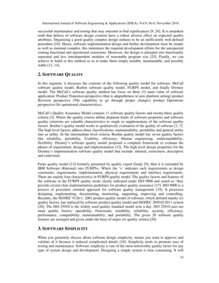International Journal of Software Engineering & Applications (IJSEA), Vol.9, No.6, November 2018
74
successful maintenance and testing that may outcome to bad significances [9, 24]. It is unspoken
truth that defects of software design creation have a robust adverse effect on expected quality
attributes. Organizing a good quality complex design endures to be an inefficiently well-defined
procedure [10]. Hence, software implementation design and further development must be simple
as well as minimal complex, this minimizes the required development efforts for the unexpected
coming functional and operational extensions. Moreover, the design is alienated into functionally
separated and less interdependent modules of reasonable program size [25]. Finally, we can
achieve to build in this method so as to make them simply testable, maintainable, and possibly
stable [11, 14].
2. SOFTWARE QUALITY
In this segment, it discusses the contents of the following quality model for software: McCall
software quality model, Boehm software quality model, FURPS model, and finally Dromey
model. The McCall’s software quality method has focus on three (3) main value of software
application: Product Transition perspective (that is adaptableness to new platform setting) product
Revision perspective (The capability to go through proper changes) product Operations
perspective (Its operational characteristics).
McCall’s Quality Assurance Model contains 11 software quality factors and twenty-three quality
criteria [3]. Where the quality criteria define disparate kinds of software properties and software
quality criterions are valuable characteristics to single or supplementary of the software quality
factors. Boehm’s quality model works to qualitatively evaluation of the quality of software [1, 7].
The high level factors address three classifications; maintainability, portability and general utility
into as utility. In the intermediate level criteria, Boehm quality model has seven quality factors
like reliability, portability, Usability, efficiency, Human engineering, understandability,
flexibility. Dromey’s software quality model proposed a complete framework to evaluate the
phases of requirement, design and implementation [12]. The high level design properties for the
Dromey’s implementation software quality model that include: internal, correctness, descriptive
and contextual.
Furps quality model [13] formerly presented by quality expert Grady [9], then it is extended by
IBM Software (Rational) into FURPS+. Where the ‘+’ indicates such requirements as design
constraints, requirements, implementation, physical requirements and interface requirements.
There are mainly four characteristics in FURPS quality model. The quality factors and features of
the software in the FURPS quality mode clearly indicated under ISO 9000 and stated as “they
provide crystal clear implementation guidelines for product quality assurance [17]. ISO 9000 is a
process or procedure oriented approach for software quality management [19]. It processes
designing, implementing, documenting, monitoring, supporting, improving and controlling.
Recently, the ISO/IEC 9126-1: 2001 product quality model of software, which defined mainly six
quality factors, has replaced by software product quality model and ISO/IEC 205010:2011 system
[20]. The ISO 25010 is the widely used quality standard model now a day. ISO 25010 uses ten
main quality factors: operability, Functional, suitability, reliability, security, efficiency,
performance, compatibility, maintainability, and portability. The given 28 software quality
features are arranged and given under the basis of major six quality criteria [20].
3. SOFTWARE SIMPLICITY
When you genuinely discuss about software design simplicity, means you want to approve and
validate of it because it reduced complicated details [18]. Simplicity tends to promote ease of
testing and maintenance. Software simplicity is one of the most noteworthy quality factor for any
type of system design and development. Designing a simple system is time consuming. It will
 