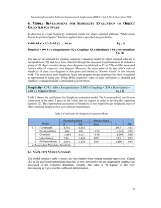 International Journal of Software Engineering & Applications (IJSEA), Vol.9, No.6, November 2018
76
6. MODEL DEVELOPMENT FOR SIMPLICITY EVALUATION OF OBJECT
ORIENTED SOFTWARE
In direction to create Simplicity evaluation model for object oriented software, “Multivariate
Linear Regression System” has been applied, that is specified as given below.
Z=b0+ b1 x1+ b2 x2+ b3 x3……bn xn Eq. (1)
Simplicity= b0+ b1 x Encapsulation+ b2 x Coupling+ b3 x Inheritance + b4 x Polymorphism
Eq. (2)
The data set accustomed for creating simplicity evaluation model for object oriented software is
occupied from [26] that have been collected through the measured experimentation. It includes a
group of 20 object oriented design class diagrams (symbolized as P1 to P20) and the associated
metrics value of respective class diagram. Moreover, the mean value of the specialist’s score of
simplicity of these class diagrams is also given and labeled as ‘Known Values’ in this research
work. The association amid simplicity factor and program design properties has been recognized
as represented in figure one. Using SPSS, respective value of each coefficients is decided and
simplicity evaluation model is articulated as given below.
Simplicity= 4.741 -.686 x Encapsulation -1.843 x Coupling + .334 x Inheritance +
2.841 x Polymorphism Eq. (3)
Table 2 shows the coefficients for Simplicity evaluation model. The Unstandardized coefficients
component of the table 2 gives us the values that we require in order to develop the regression
equation (2). The experimental assessment of Simplicity is very hopeful to get simplicity index of
object oriented design for low cost software maintenance.
Table 2: Coefficients for Simplicity Evaluation Model
6.1. SIMPLICITY MODEL SUMMARY
The model summary table 3 results are very helpful when writing multiple regressions. Capital
(R), is the coefficient determinant that tells us how powerfully the all independent-variables are
associated to the respective dependent- variable. The value of “R Square” is also very
encouraging as it gives us the coefficient determination.
 